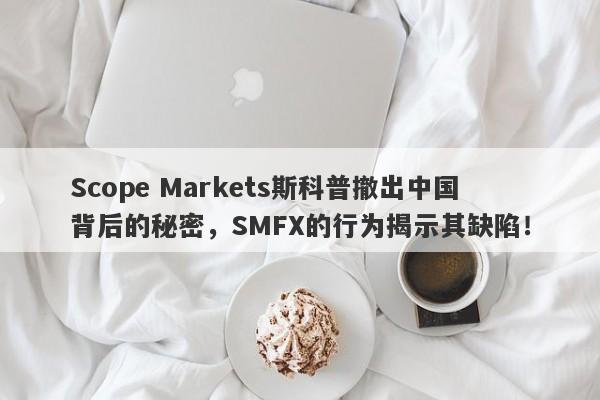 Scope Markets斯科普撤出中国背后的秘密，SMFX的行为揭示其缺陷！-第1张图片-要懂汇