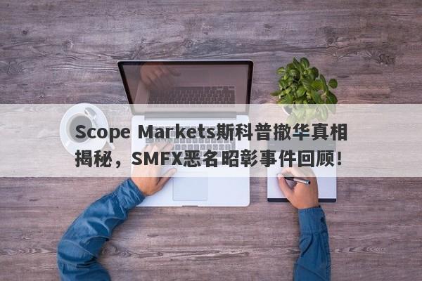 Scope Markets斯科普撤华真相揭秘，SMFX恶名昭彰事件回顾！-第1张图片-要懂汇