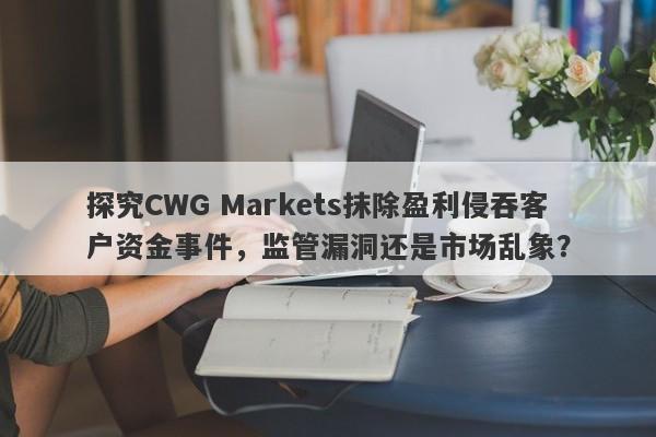 探究CWG Markets抹除盈利侵吞客户资金事件，监管漏洞还是市场乱象？-第1张图片-要懂汇