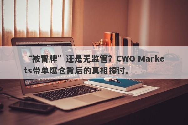 “被冒牌”还是无监管？CWG Markets带单爆仓背后的真相探讨。-第1张图片-要懂汇