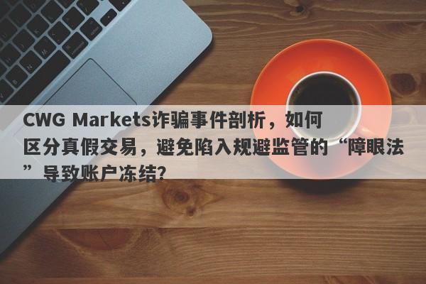 CWG Markets诈骗事件剖析，如何区分真假交易，避免陷入规避监管的“障眼法”导致账户冻结？-第1张图片-要懂汇