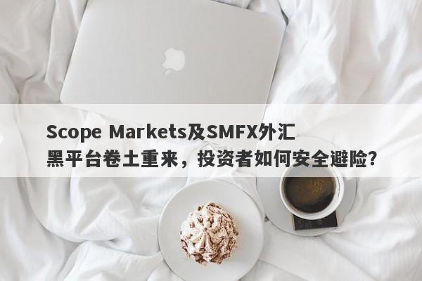 Scope Markets及SMFX外汇黑平台卷土重来，投资者如何安全避险？-第1张图片-要懂汇