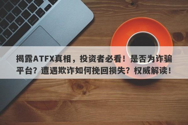 揭露ATFX真相，投资者必看！是否为诈骗平台？遭遇欺诈如何挽回损失？权威解读！-第1张图片-要懂汇