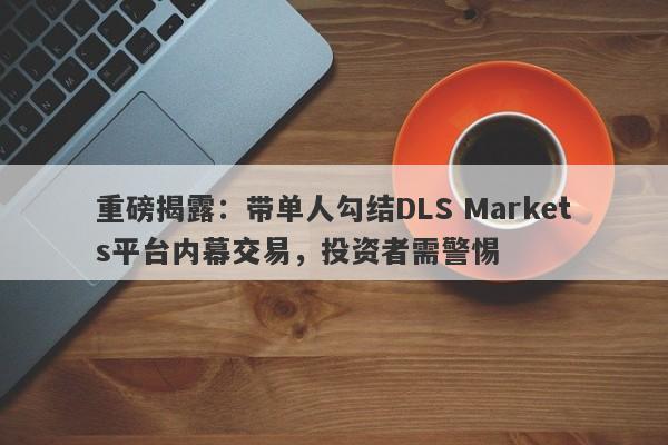 重磅揭露：带单人勾结DLS Markets平台内幕交易，投资者需警惕-第1张图片-要懂汇