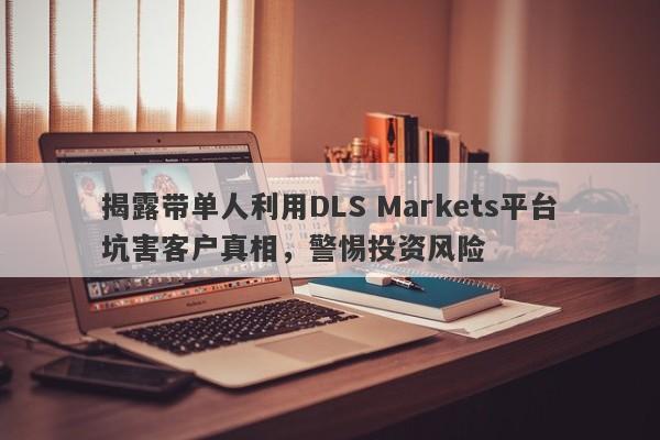 揭露带单人利用DLS Markets平台坑害客户真相，警惕投资风险-第1张图片-要懂汇