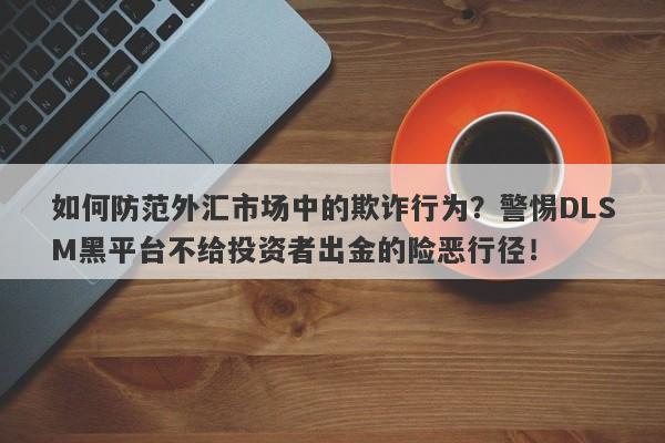 如何防范外汇市场中的欺诈行为？警惕DLSM黑平台不给投资者出金的险恶行径！-第1张图片-要懂汇