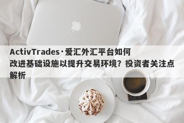 ActivTrades·爱汇外汇平台如何改进基础设施以提升交易环境？投资者关注点解析-第1张图片-要懂汇