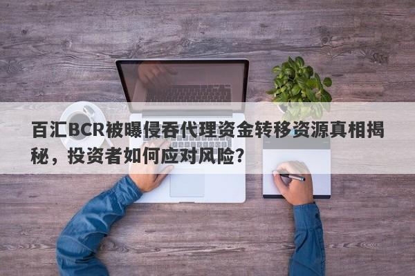 百汇BCR被曝侵吞代理资金转移资源真相揭秘，投资者如何应对风险？-第1张图片-要懂汇