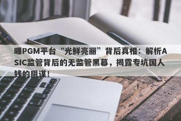 曝PGM平台“光鲜亮丽”背后真相：解析ASIC监管背后的无监管黑幕，揭露专坑国人钱的阴谋！-第1张图片-要懂汇