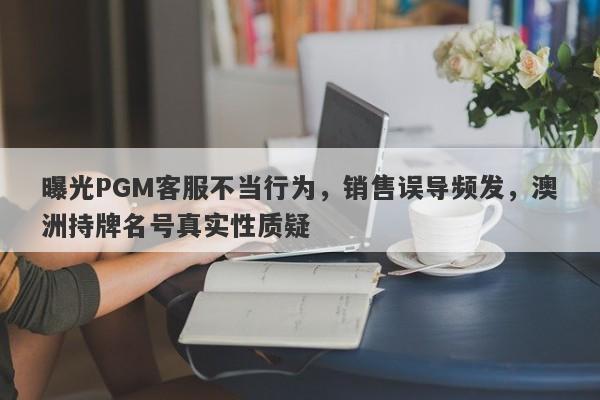 曝光PGM客服不当行为，销售误导频发，澳洲持牌名号真实性质疑-第1张图片-要懂汇