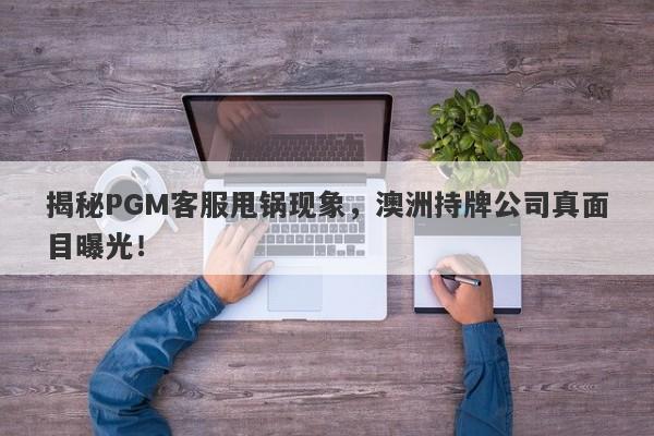 揭秘PGM客服甩锅现象，澳洲持牌公司真面目曝光！-第1张图片-要懂汇