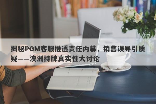 揭秘PGM客服推透责任内幕，销售误导引质疑——澳洲持牌真实性大讨论-第1张图片-要懂汇