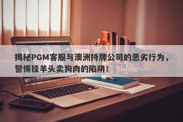 揭秘PGM客服与澳洲持牌公司的恶劣行为，警惕挂羊头卖狗肉的陷阱！-第1张图片-要懂汇