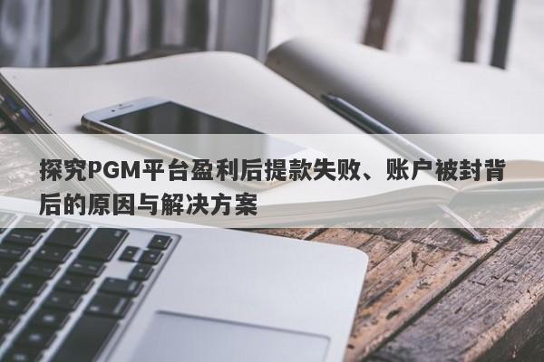 探究PGM平台盈利后提款失败、账户被封背后的原因与解决方案-第1张图片-要懂汇