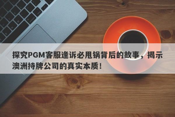 探究PGM客服逢诉必甩锅背后的故事，揭示澳洲持牌公司的真实本质！-第1张图片-要懂汇