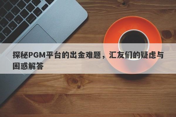 探秘PGM平台的出金难题，汇友们的疑虑与困惑解答-第1张图片-要懂汇