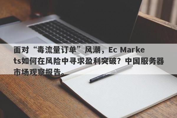 面对“毒流量订单”风潮，Ec Markets如何在风险中寻求盈利突破？中国服务器市场观察报告。-第1张图片-要懂汇