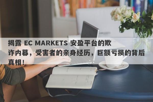 揭露 EC MARKETS 安盈平台的欺诈内幕，受害者的亲身经历，巨额亏损的背后真相！-第1张图片-要懂汇