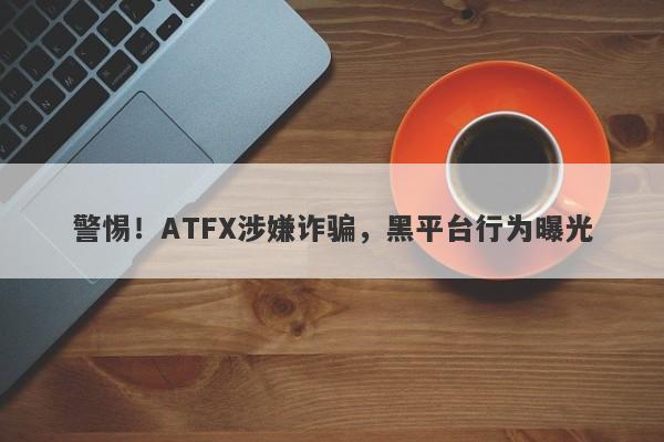 警惕！ATFX涉嫌诈骗，黑平台行为曝光-第1张图片-要懂汇