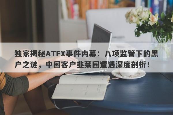 独家揭秘ATFX事件内幕：八项监管下的黑户之谜，中国客户韭菜园遭遇深度剖析！-第1张图片-要懂汇