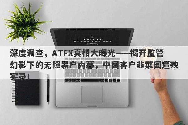 深度调查，ATFX真相大曝光——揭开监管幻影下的无照黑户内幕，中国客户韭菜园遭殃实录！-第1张图片-要懂汇