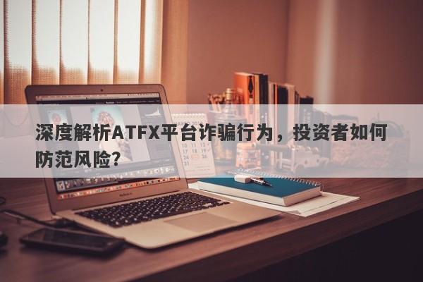 深度解析ATFX平台诈骗行为，投资者如何防范风险？-第1张图片-要懂汇