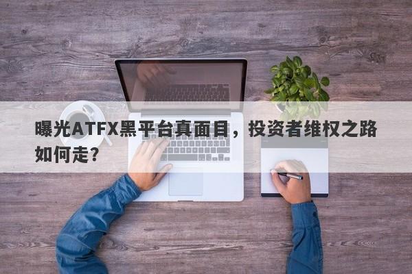 曝光ATFX黑平台真面目，投资者维权之路如何走？-第1张图片-要懂汇