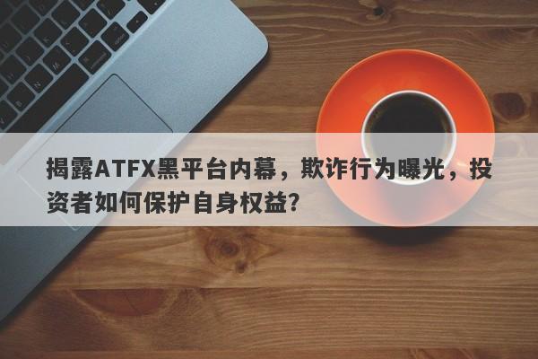 揭露ATFX黑平台内幕，欺诈行为曝光，投资者如何保护自身权益？-第1张图片-要懂汇