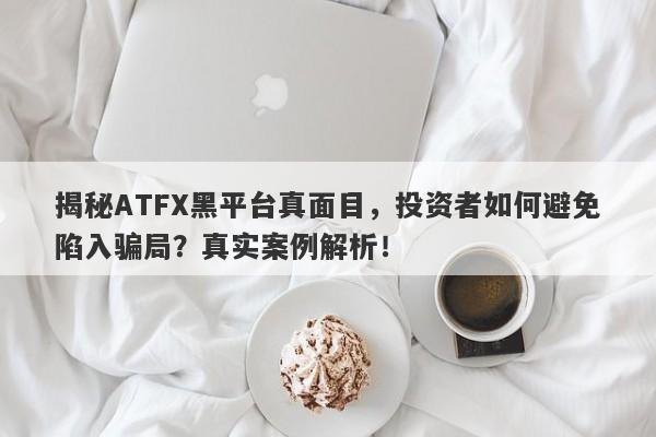 揭秘ATFX黑平台真面目，投资者如何避免陷入骗局？真实案例解析！-第1张图片-要懂汇