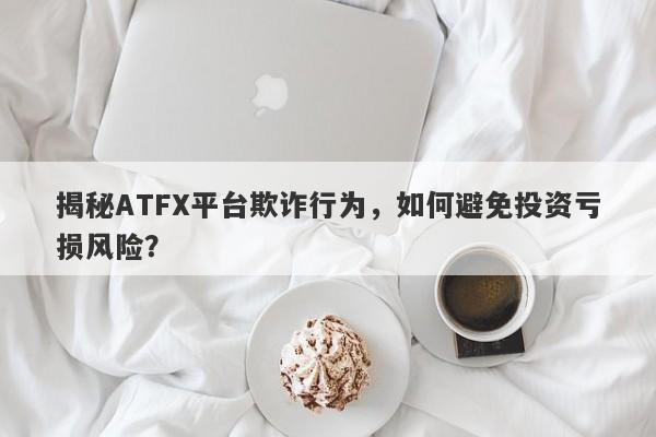 揭秘ATFX平台欺诈行为，如何避免投资亏损风险？-第1张图片-要懂汇