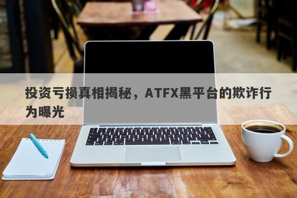 投资亏损真相揭秘，ATFX黑平台的欺诈行为曝光-第1张图片-要懂汇