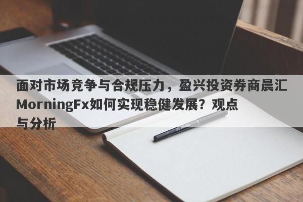 面对市场竞争与合规压力，盈兴投资券商晨汇MorningFx如何实现稳健发展？观点与分析-第1张图片-要懂汇