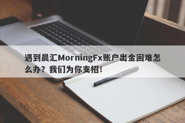 遇到晨汇MorningFx账户出金困难怎么办？我们为你支招！-第1张图片-要懂汇