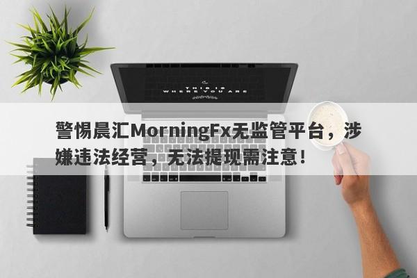 警惕晨汇MorningFx无监管平台，涉嫌违法经营，无法提现需注意！-第1张图片-要懂汇