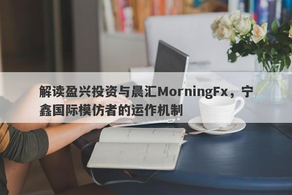 解读盈兴投资与晨汇MorningFx，宁鑫国际模仿者的运作机制-第1张图片-要懂汇