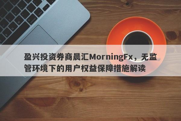 盈兴投资券商晨汇MorningFx，无监管环境下的用户权益保障措施解读-第1张图片-要懂汇