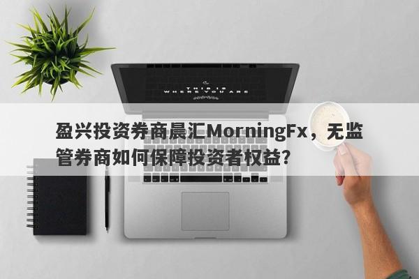 盈兴投资券商晨汇MorningFx，无监管券商如何保障投资者权益？-第1张图片-要懂汇