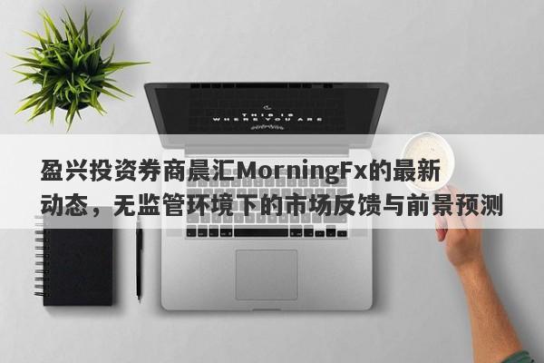 盈兴投资券商晨汇MorningFx的最新动态，无监管环境下的市场反馈与前景预测-第1张图片-要懂汇