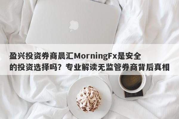 盈兴投资券商晨汇MorningFx是安全的投资选择吗？专业解读无监管券商背后真相-第1张图片-要懂汇