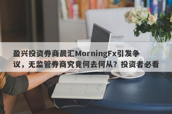 盈兴投资券商晨汇MorningFx引发争议，无监管券商究竟何去何从？投资者必看-第1张图片-要懂汇