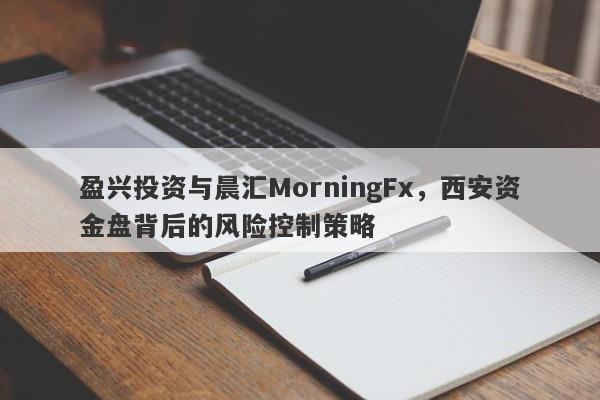 盈兴投资与晨汇MorningFx，西安资金盘背后的风险控制策略-第1张图片-要懂汇