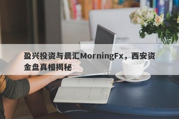 盈兴投资与晨汇MorningFx，西安资金盘真相揭秘-第1张图片-要懂汇