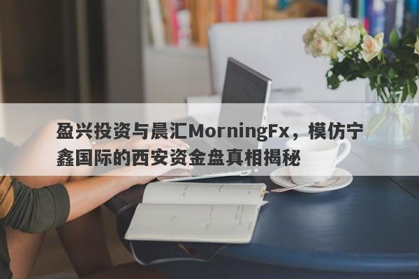 盈兴投资与晨汇MorningFx，模仿宁鑫国际的西安资金盘真相揭秘-第1张图片-要懂汇