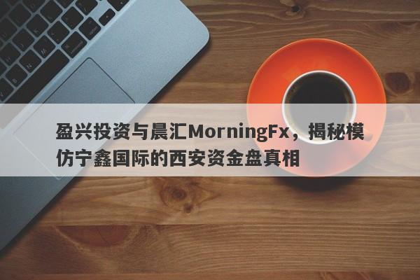 盈兴投资与晨汇MorningFx，揭秘模仿宁鑫国际的西安资金盘真相-第1张图片-要懂汇