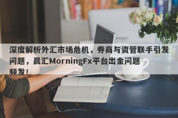 深度解析外汇市场危机，券商与资管联手引发问题，晨汇MorningFx平台出金问题频发！-第1张图片-要懂汇