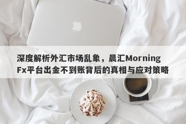 深度解析外汇市场乱象，晨汇MorningFx平台出金不到账背后的真相与应对策略-第1张图片-要懂汇