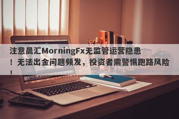 注意晨汇MorningFx无监管运营隐患！无法出金问题频发，投资者需警惕跑路风险！-第1张图片-要懂汇