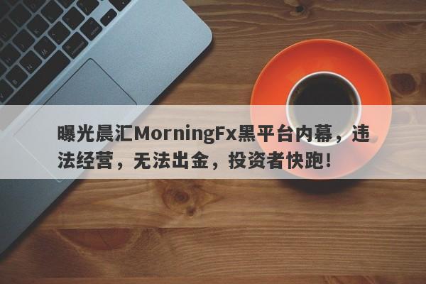 曝光晨汇MorningFx黑平台内幕，违法经营，无法出金，投资者快跑！-第1张图片-要懂汇