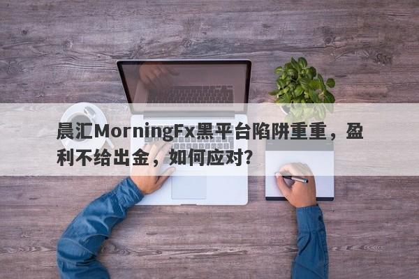 晨汇MorningFx黑平台陷阱重重，盈利不给出金，如何应对？-第1张图片-要懂汇