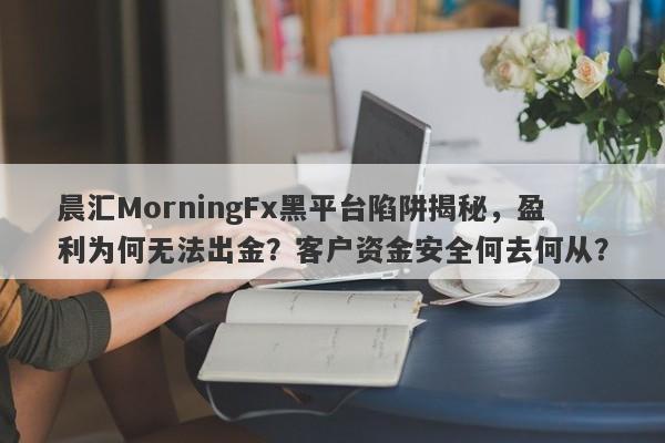 晨汇MorningFx黑平台陷阱揭秘，盈利为何无法出金？客户资金安全何去何从？-第1张图片-要懂汇